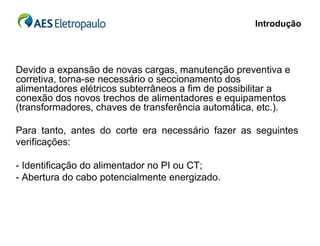 Introdução




Devido a expansão de novas cargas, manutenção preventiva e
corretiva, torna-se necessário o seccionamento dos
alimentadores elétricos subterrâneos a fim de possibilitar a
conexão dos novos trechos de alimentadores e equipamentos
(transformadores, chaves de transferência automática, etc.).

Para tanto, antes do corte era necessário fazer as seguintes
verificações:

- Identificação do alimentador no PI ou CT;
- Abertura do cabo potencialmente energizado.
 