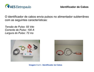 Identificador de Cabos


O identificador de cabos envia pulsos no alimentador subterrâneo
com as seguintes características:

Tensão de Pulso: 55 Vdc
Corrente de Pulso: 100 A
Largura do Pulso: 72 ms




                   Imagem 3 e 4 – Identificador de Cabos
 