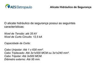 Alicate Hidráulico de Segurança




O alicate hidráulico de segurança possui as seguintes
características:

Nível de Tensão: até 35 kV
Nível de Curto Circuito: 12,5 kA

Capacidade de Corte:

Cabo Unipolar: Até 1 x 630 mm².
Cabo Triplexado: Até 3x1x500 MCM ou 3x1x240 mm².
Cabo Tripolar: Até 3x500 MCM.
Diâmetro externo: Até 95 mm.
 