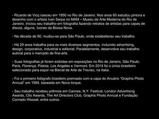 - Ricardo de Vicq nasceu em 1950 no Rio de Janeiro. Nos anos 60 estudou pintura e
desenho com o artista Ivan Serpa no MAM – Museu de Arte Moderna do Rio de
Janeiro. Iniciou seu trabalho em fotografia fazendo retratos de artistas para capas de
discos, alguns, ícones da Bossa Nova.
- Na década de 80, mudou-se para São Paulo, onde estabeleceu seu trabalho.
- Há 29 anos trabalha para os mais diversos segmentos, incluindo advertising,
design, corporativo, industrial e editorial. Paralelamente, desenvolve seu trabalho
autoral para o mercado de fine-arts.
- Suas fotografias já foram exibidas em exposições no Rio de Janeiro, São Paulo,
Paris, Florença, Pistoia, Los Angeles e Vermont. Em 2014 foi o único brasileiro
selecionado para expor na Bienal de Arte de Treviso, na Italia.
- Foi o primeiro fotógrafo brasileiro premiado com a capa do Anuário “Graphis Photo
Annual” em 1994, baseada em Nova Iorque.
- Seu trabalho recebeu prêmios em Cannes, N.Y. Festival, London Advertising
Awards, Clio Awards, The Art Directors Club, Graphis Photo Annual e Fundação
Conrado Wessel, entre outros.
 