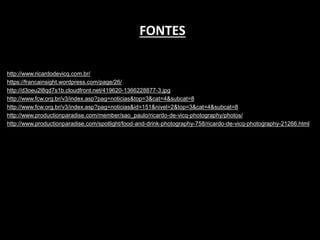 http://www.ricardodevicq.com.br/
https://francainsight.wordpress.com/page/26/
http://d3oeu2l8qd7s1b.cloudfront.net/419620-1366228877-3.jpg
http://www.fcw.org.br/v3/index.asp?pag=noticias&top=3&cat=4&subcat=8
http://www.fcw.org.br/v3/index.asp?pag=noticias&id=151&nivel=2&top=3&cat=4&subcat=8
http://www.productionparadise.com/member/sao_paulo/ricardo-de-vicq-photography/photos/
http://www.productionparadise.com/spotlight/food-and-drink-photography-758/ricardo-de-vicq-photography-21266.html
FONTES
 