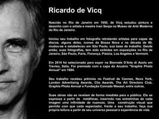 Ricardo de Vicq
Nascido no Rio de Janeiro em 1950, de Vicq estudou pintura e
desenho com o artista e mestre Ivan Serpa no Museu de Arte Moderna
do Rio de Janeiro.
Iniciou seu trabalho em fotografia retratando artistas para capas de
discos, alguns deles, ícones da Bossa Nova e na década de 80,
mudou-se e estabeleceu em São Paulo, sua base de trabalho. Desde
então, suas fotografias, tem sido exibidas em exposições no Rio de
Janeiro, São Paulo, Paris, Florença, Pistoia, Los Angeles e Vermont.
Em 2014 foi selecionado para expor na Biennale D'Arte di Asolo em
Treviso, Italia. Foi premiado com a capa do Anuário "Graphis Photo
Annual" em 1994.
Seu trabalho recebeu prêmios no Festival de Cannes, Nova York,
London Advertising Awards, Clio Awards, The Art Directors Club,
Graphis Photo Annual e Fundação Conrado Wessel, entre outros.
Suas obras não se revelam de forma imediata para o público. Ele se
expressa a partir de metáforas, inserindo nas entrelinhas de cada
imagem uma infinidade de nuances. Uma construção visual que
permite com que cada espectador, frente a seu trabalho, faça sua
própria leitura a partir de seu universo pessoal e experiência de vida.
 