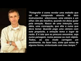 "Fotografar é como revelar uma melodia que
vai se compondo através de dois
instrumentos silenciosos, uma câmera e um
olhar. Um ato intuitivo, quando me deixo guiar
pela emoção. Nasce de uma intenção, uma
idéia, uma concepção, que dita o rumo que
devo tomar. Quando pego uma câmera com
este propósito, a emoção toma o lugar da
razão. E é isto que eu procuro encontrar, seja
numa paisagem, numa pessoa ou num objeto.
Todos, ao seu modo carregam um
sentimento. Ao fazer isso, sinto que estou de
alguma forma, sintonizado com meu tempo."
 