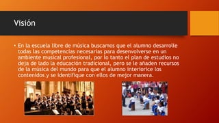 Visión
• En la escuela libre de música buscamos que el alumno desarrolle
todas las competencias necesarias para desenvolverse en un
ambiente musical profesional, por lo tanto el plan de estudios no
deja de lado la educación tradicional, pero se le añaden recursos
de la música del mundo para que el alumno interiorice los
contenidos y se identifique con ellos de mejor manera.