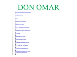 •
•
           DON OMAR
    Don Omar Presents MTO2 - New Generation
    1
•   :30
•   Hasta Que Salga el Sol
•   2
•   :30
•   Zumba
•   3
•   :30
•   Dutty Love (feat. Natti Natasha)
•   4
•   :30
•   Slow Motion (feat. Syko)
•   5
•   :30
•   FML (F*** My Life) [feat. Vinny Venditto]
•   6
•   :30
•   Así Es Que Es (feat. Syko & Pina Carmirelli)
•   7
•   :30
•   Flor de Campo
•   8
•   :30
•   Mi Nena (feat. Zion y Lennox)
•   9
•   :30
•   Dame una Llamada (feat. Syko)
•   10
•   :30
•   La Llave de Mi Corazón (feat. Yunel Cruz)
•   11
•   :30
•   FML (F My Life) [feat. Vinny Venditto]
•   12
•   :30
•   Tus Movimientos (feat. Natti Natasha)
•   13
•   :30
•   No Sigue Modas a.k.a. Ella No Sigue Modas
•   A Lo Mejor Ya Es Tarde (feat. Syko)
•   14
•   :30
 