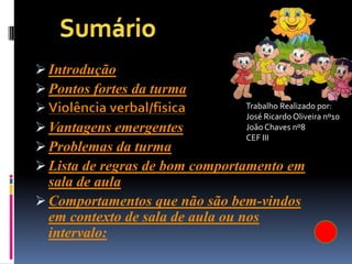  Introdução
 Pontos fortes da turma
 Violência verbal/fisica        Trabalho Realizado por:
                                 José Ricardo Oliveira nº10
 Vantagens emergentes           João Chaves nº8
                                 CEF III
 Problemas da turma
 Lista de regras de bom comportamento em
  sala de aula
 Comportamentos que não são bem-vindos
  em contexto de sala de aula ou nos
  intervalo:
 