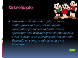  Nos neste trabalho vamos falar sobre os
  pontos fortes da turma, as vantagens
  emergentes, problemas da turma, vamos
  apresentar uma lista de regras em sala de aula
  e vamos dizer os comportamentos que não são
  Benvindo no contexto sala de aula e nos
  intervalos.
 