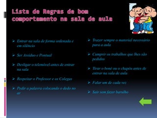  Entrar na sala de forma ordenada e      Trazer sempre o material necessário
  em silêncio                              para a aula

 Ser Assíduo e Pontual                   Cumprir os trabalhos que lhes são
                                           pedidos
 Desligar o telemóvel antes de entrar
  na sala                                 Tirar o boné ou o chapéu antes de
                                           entrar na sala de aula
 Respeitar o Professor e os Colegas
                                          Falar um de cada vez
 Pedir a palavra colocando o dedo no
  ar                                      Sair sem fazer barulho
 