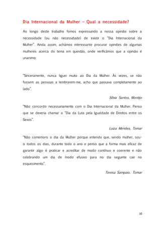 10
Dia Internacional da Mulher – Qual a necessidade?
Ao longo deste trabalho fomos expressando a nossa opinião sobre a
necessidade (ou não necessidade) de existir o “Dia Internacional da
Mulher”. Ainda assim, achámos interessante procurar opiniões de algumas
mulheres acerca do tema em questão, onde verificámos que a opinião é
unanimo:
“Sinceramente, nunca liguei muito ao Dia da Mulher. Às vezes, se não
fossem as pessoas a lembrarem-me, acho que passava completamente ao
lado”.
Sílvia Santos, Montijo
“Não concordo necessariamente com o Dia Internacional da Mulher. Penso
que se deveria chamar o “Dia da Luta pela Igualdade de Direitos entre os
Sexos”.
Luiza Mendes, Tomar
“Não comemoro o dia da Mulher porque entendo que, sendo mulher, sou-
o todos os dias, durante todo o ano e penso que a forma mais eficaz de
garantir algo é praticar e acreditar de modo contínuo e coerente e não
celebrando um dia de modo efusivo para no dia seguinte cair no
esquecimento”.
Teresa Sampaio, Tomar
 