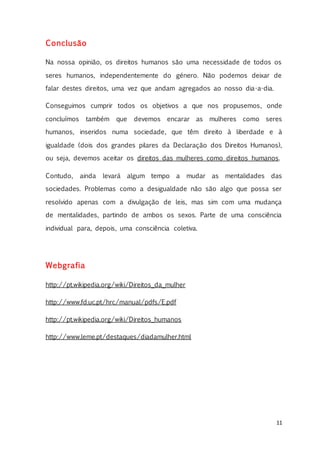 11
Conclusão
Na nossa opinião, os direitos humanos são uma necessidade de todos os
seres humanos, independentemente do género. Não podemos deixar de
falar destes direitos, uma vez que andam agregados ao nosso dia-a-dia.
Conseguimos cumprir todos os objetivos a que nos propusemos, onde
concluímos também que devemos encarar as mulheres como seres
humanos, inseridos numa sociedade, que têm direito à liberdade e à
igualdade (dois dos grandes pilares da Declaração dos Direitos Humanos),
ou seja, devemos aceitar os direitos das mulheres como direitos humanos.
Contudo, ainda levará algum tempo a mudar as mentalidades das
sociedades. Problemas como a desigualdade não são algo que possa ser
resolvido apenas com a divulgação de leis, mas sim com uma mudança
de mentalidades, partindo de ambos os sexos. Parte de uma consciência
individual para, depois, uma consciência coletiva.
Webgrafia
http://pt.wikipedia.org/wiki/Direitos_da_mulher
http://www.fd.uc.pt/hrc/manual/pdfs/E.pdf
http://pt.wikipedia.org/wiki/Direitos_humanos
http://www.leme.pt/destaques/diadamulher.html
 