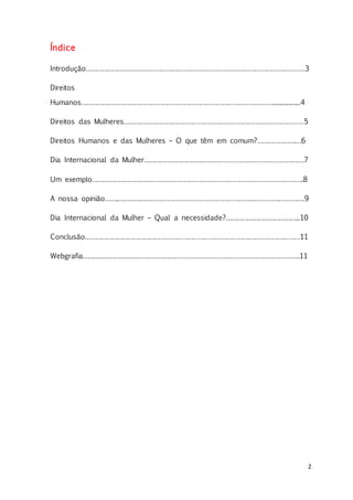 2
Índice
Introdução…………………………………………………………………………………………………………3
Direitos
Humanos……………………………………………………………………………………………...................4
Direitos das Mulheres………………………………………………………………………………………5
Direitos Humanos e das Mulheres – O que têm em comum?………………….…6
Dia Internacional da Mulher…………………………………………………………………………….7
Um exemplo……………………………………………………………………………………………………..8
A nossa opinião……..……………………………………………………………………………..………….9
Dia Internacional da Mulher – Qual a necessidade?…………………………………...10
Conclusão……………………………………………………………………………….………………………11
Webgrafia………………………………………………………………………………………………………..11
 