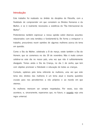 3
Introdução
Este trabalho foi realizado no âmbito da disciplina de Filosofia, com a
finalidade de compreender em que consistem os Direitos Humanos e da
Mulher, e se é realmente necessária a existência do “Dia Internacional da
Mulher”.
Pretendemos também expressar a nossa opinião sobre diversos assuntos
relacionados com esta temática e fundamentá-la. De forma a enriquecer o
trabalho, procurámos reunir opiniões de algumas mulheres acerca do tema
em questão.
Como o Dia da Mulher, celebrado a 8 de março, existe também o Dia do
Homem, que se comemora no dia 19 de novembro. Não é muito comum
celebrar-se este dia no nosso país, uma vez que não é suficientemente
divulgado. Temos ainda o Dia da Criança, no dia 1 de Junho, que tem
com objetivo promover a felicidade e educação de todas as crianças.
Contudo, optámos pelo tema referente às mulheres, uma vez que este
tema dos direitos das mulheres é um tema atual e levanta questões
cruciais para nos percebermos a nós próprios e ao mundo em que
vivemos.
As mulheres merecem ser sempre respeitadas. Por vezes, isso não
acontece, e, sinceramente, esperamos que, no futuro, o respeito seja uma
regra universal.
 