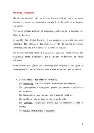 4
Direitos Humanos
Os direitos humanos são os direitos fundamentais de todos os seres
humanos, portanto, têm supremacia em relação ao facto de se ser homem
ou mulher.
Têm como objetivo proteger os indivíduos e salvaguardar a dignidade de
todas as pessoas.
A questão dos direitos humanos é um paradoxo, pois estes são algo
inalienável dos homens e das mulheres, e não deveria ser necessário
afirmá-los, uma vez que é intrínseco à condição humana.
Os direitos humanos levam à negação de algo que nunca deveria ser
negado: o direito à liberdade, que é um dos fundamentos da nossa
existência.
Estes direitos não podem ser suprimidos nem negados e são iguais e
interdependentes: isto é, nenhum deles é mais importante que os demais.
 Características dos Direitos Humanos
 São inalienáveis, pois não podem ser removidos ou retirados;
 São imprescritíveis e irrevogáveis, porque não perdem a validade e
são definitivos;
 São irrenunciáveis, uma vez que não é possível rejeitá-los;
 São invioláveis, não se deve ou não se pode violar;
 São universais, porque são direitos que se estendem a todo o
mundo;
 São efetivos, permanentes e indivisíveis.
 