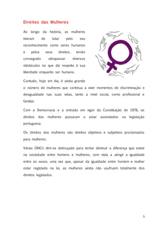 5
Direitos das Mulheres
Ao longo da história, as mulheres
tiveram de lutar pelo seu
reconhecimento como seres humanos
e pelos seus direitos, tendo
conseguido ultrapassar diversos
obstáculos no que diz respeito à sua
liberdade enquanto ser humano.
Contudo, hoje em dia, é ainda grande
o número de mulheres que continua a viver momentos de discriminação e
desigualdade nas suas vidas, tanto a nível social, como profissional e
familiar.
Com a Democracia e a entrada em vigor da Constituição de 1976, os
direitos das mulheres passaram a estar assinalados na legislação
portuguesa.
Os direitos das mulheres são direitos objetivos e subjetivos proclamados
para mulheres.
Várias ONG’s têm-se debruçado para tentar diminuir a diferença que existe
na sociedade entre homens e mulheres, com vista a atingir a igualdade
entre os sexos, uma vez que, apesar da igualdade entre homem e mulher
estar registada na lei, as mulheres ainda não usufruem totalmente dos
direitos legislados.
 