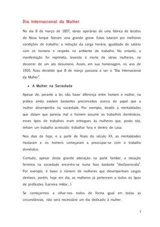 7
Dia Internacional da Mulher
No dia 8 de março de 1857, várias operárias de uma fábrica de tecidos
de Nova Iorque fizeram uma grande greve. Estas lutaram por melhores
condições de trabalho: a redução da carga horária, igualdade de salário
com os homens e respeito no ambiente de trabalho. No entanto, a
manifestação foi reprimida, levando à morte de várias mulheres, no
decorrer de um ato desumano. Assim, em sua homenagem, no ano de
1910, ficou decidido que 8 de março passaria a ser o “Dia Internacional
da Mulher”.
 A Mulher na Sociedade
Apesar de, perante a lei, não haver diferença entre homem e mulher, na
prática ainda existem bastantes preconceitos acerca do papel que a
mulher desempenha na sociedade. Por exemplo, devido a mentalidades
que diziam que parecia mal o homem assumir os trabalhos domésticos,
esses tipos de trabalhos eram entregues às mulheres que, posto isto,
tinham um trabalho acrescido: trabalhar fora e dentro de casa.
Nos dias de hoje, e a partir de finais do século XX, as mentalidades
mudaram e os homens começaram a preocupar-se com o trabalho
doméstico.
Contudo, apesar desta grande alteração na parte familiar, a situação
feminina na sociedade encontra-se numa fase bastante “desfavorecida”.
Por exemplo, é baixo o número de mulheres que desempenham cargos
diretivos, porém, hoje em dia, as mulheres já pertencem a todos os tipos
de profissões (carreira militar…).
Se começarmos a olhar-nos todos de forma igual em todas as
circunstâncias, não será necessário um dia dedicado à mulher.
 