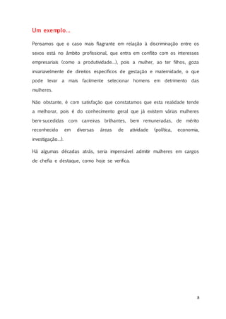 8
Um exemplo…
Pensamos que o caso mais flagrante em relação à discriminação entre os
sexos está no âmbito profissional, que entra em conflito com os interesses
empresariais (como a produtividade…), pois a mulher, ao ter filhos, goza
invariavelmente de direitos específicos de gestação e maternidade, o que
pode levar a mais facilmente selecionar homens em detrimento das
mulheres.
Não obstante, é com satisfação que constatamos que esta realidade tende
a melhorar, pois é do conhecimento geral que já existem várias mulheres
bem-sucedidas com carreiras brilhantes, bem remuneradas, de mérito
reconhecido em diversas áreas de atividade (política, economia,
investigação…).
Há algumas décadas atrás, seria impensável admitir mulheres em cargos
de chefia e destaque, como hoje se verifica.
 