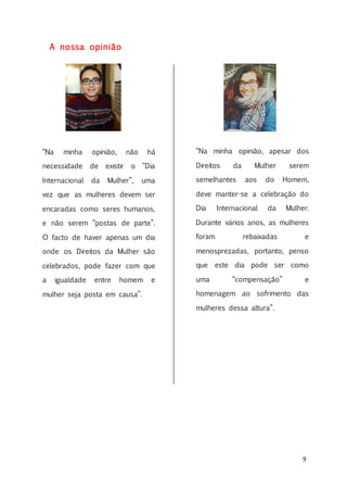 9
A nossa opinião
“Na minha opinião, não há
necessidade de existir o “Dia
Internacional da Mulher”, uma
vez que as mulheres devem ser
encaradas como seres humanos,
e não serem “postas de parte”.
O facto de haver apenas um dia
onde os Direitos da Mulher são
celebrados, pode fazer com que
a igualdade entre homem e
mulher seja posta em causa”.
“Na minha opinião, apesar dos
Direitos da Mulher serem
semelhantes aos do Homem,
deve manter-se a celebração do
Dia Internacional da Mulher.
Durante vários anos, as mulheres
foram rebaixadas e
menosprezadas, portanto, penso
que este dia pode ser como
uma “compensação” e
homenagem ao sofrimento das
mulheres dessa altura”.
 