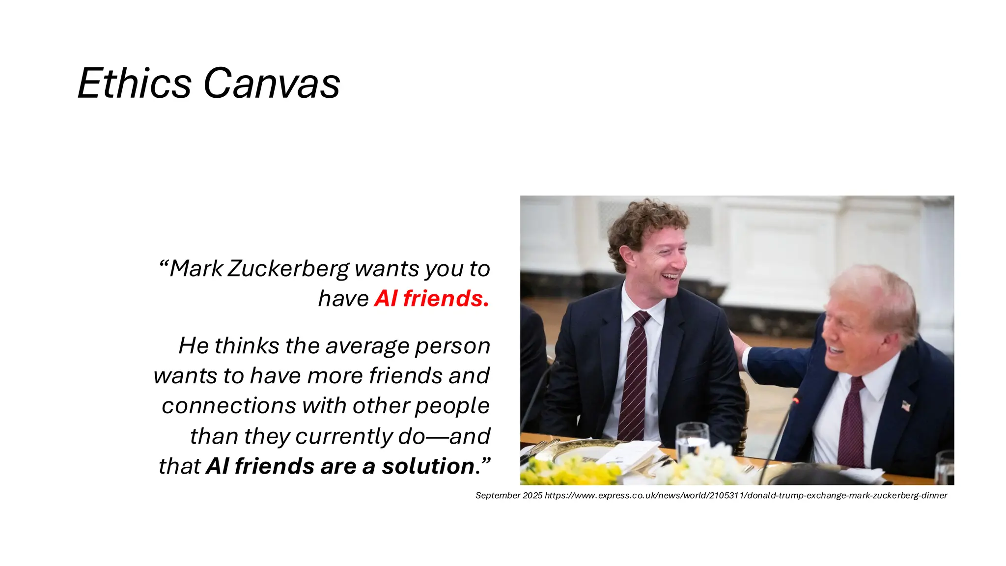 Ethics Canvas
“Mark Zuckerberg wants you to
have AI friends.
He thinks the average person
wants to have more friends and
connections with other people
than they currently do—and
that AI friends are a solution.”
September 2025 https://www.express.co.uk/news/world/2105311/donald-trump-exchange-mark-zuckerberg-dinner
 