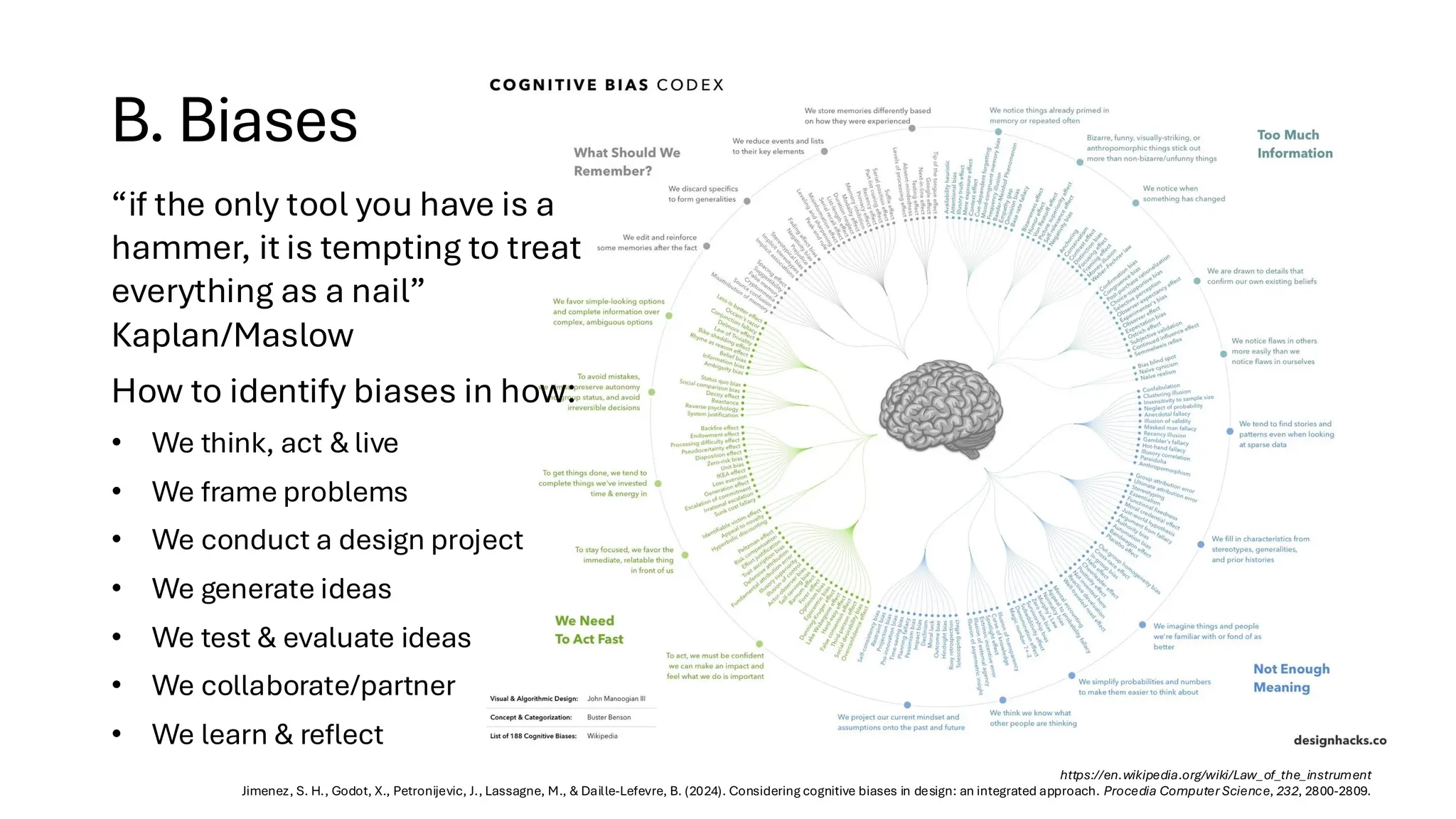 B. Biases
https://en.wikipedia.org/wiki/Law_of_the_instrument
Jimenez, S. H., Godot, X., Petronijevic, J., Lassagne, M., & Daille-Lefevre, B. (2024). Considering cognitive biases in design: an integrated approach. Procedia Computer Science, 232, 2800-2809.
“if the only tool you have is a
hammer, it is tempting to treat
everything as a nail”
Kaplan/Maslow
How to identify biases in how:
• We think, act & live
• We frame problems
• We conduct a design project
• We generate ideas
• We test & evaluate ideas
• We collaborate/partner
• We learn & reflect
 