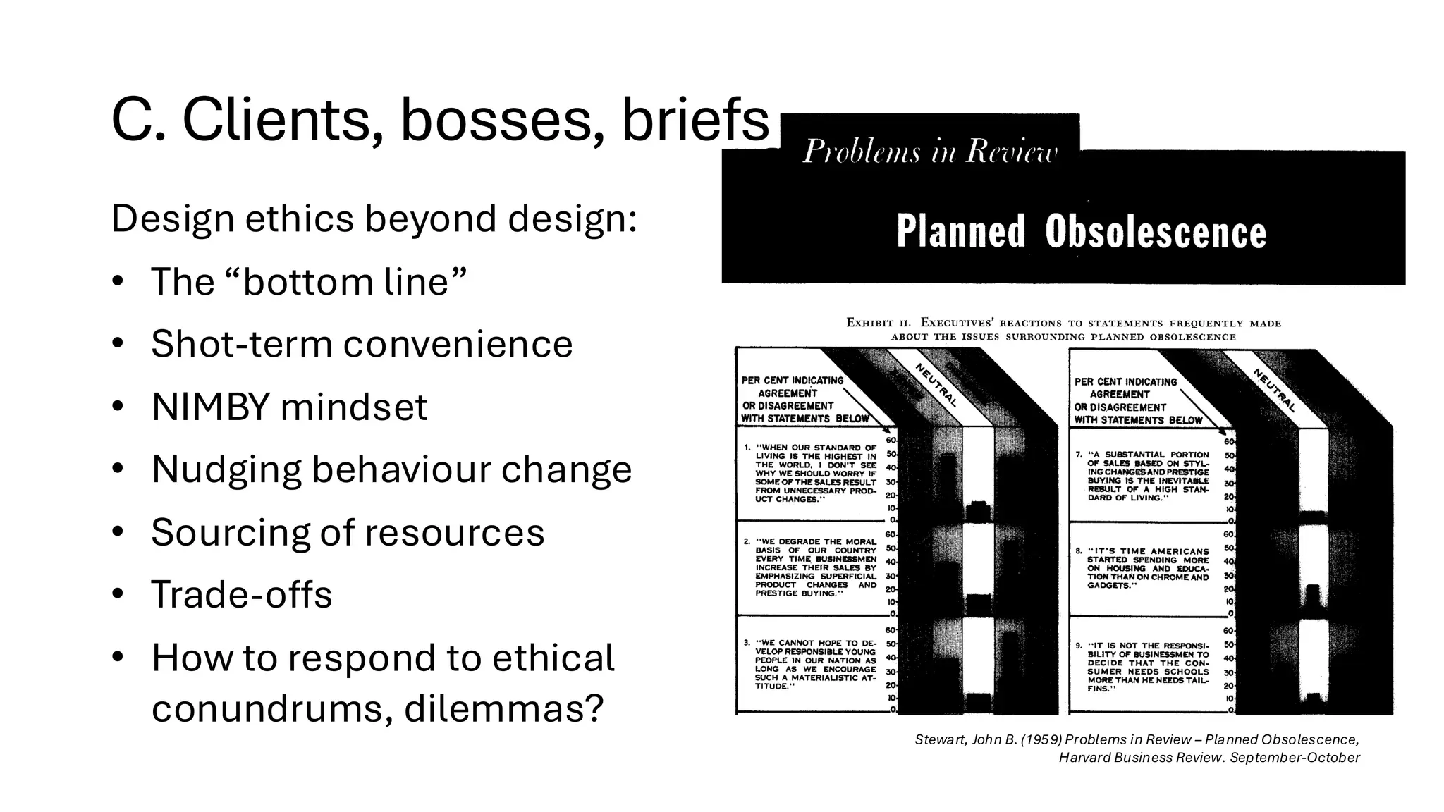 C. Clients, bosses, briefs
Stewart, John B. (1959) Problems in Review – Planned Obsolescence,
Harvard Business Review. September-October
Design ethics beyond design:
• The “bottom line”
• Shot-term convenience
• NIMBY mindset
• Nudging behaviour change
• Sourcing of resources
• Trade-offs
• How to respond to ethical
conundrums, dilemmas?
 