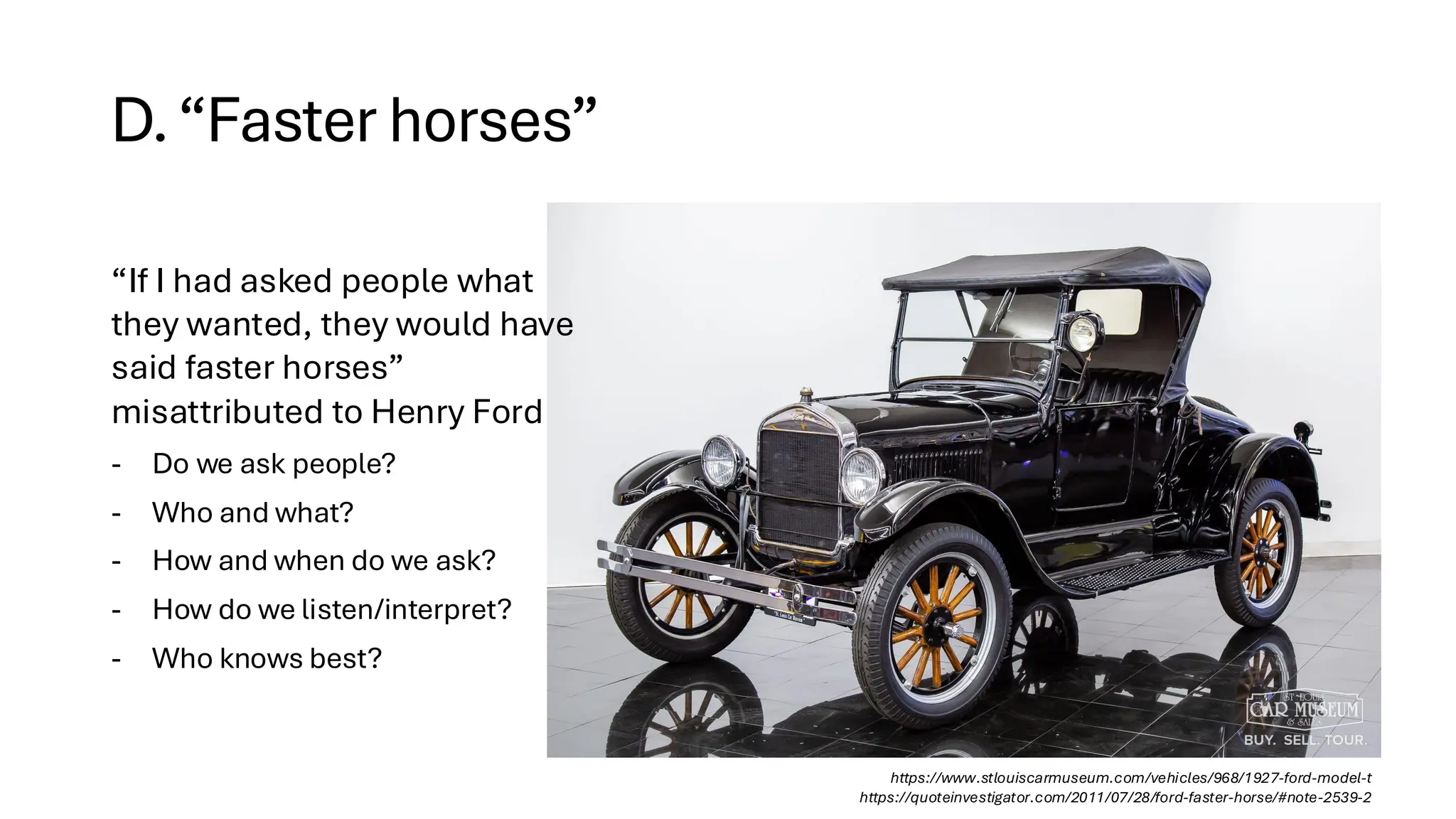 D.“Faster horses”
https://www.stlouiscarmuseum.com/vehicles/968/1927-ford-model-t
https://quoteinvestigator.com/2011/07/28/ford-faster-horse/#note-2539-2
“If I had asked people what
they wanted, they would have
said faster horses”
misattributed to Henry Ford
- Do we ask people?
- Who and what?
- How and when do we ask?
- How do we listen/interpret?
- Who knows best?
 