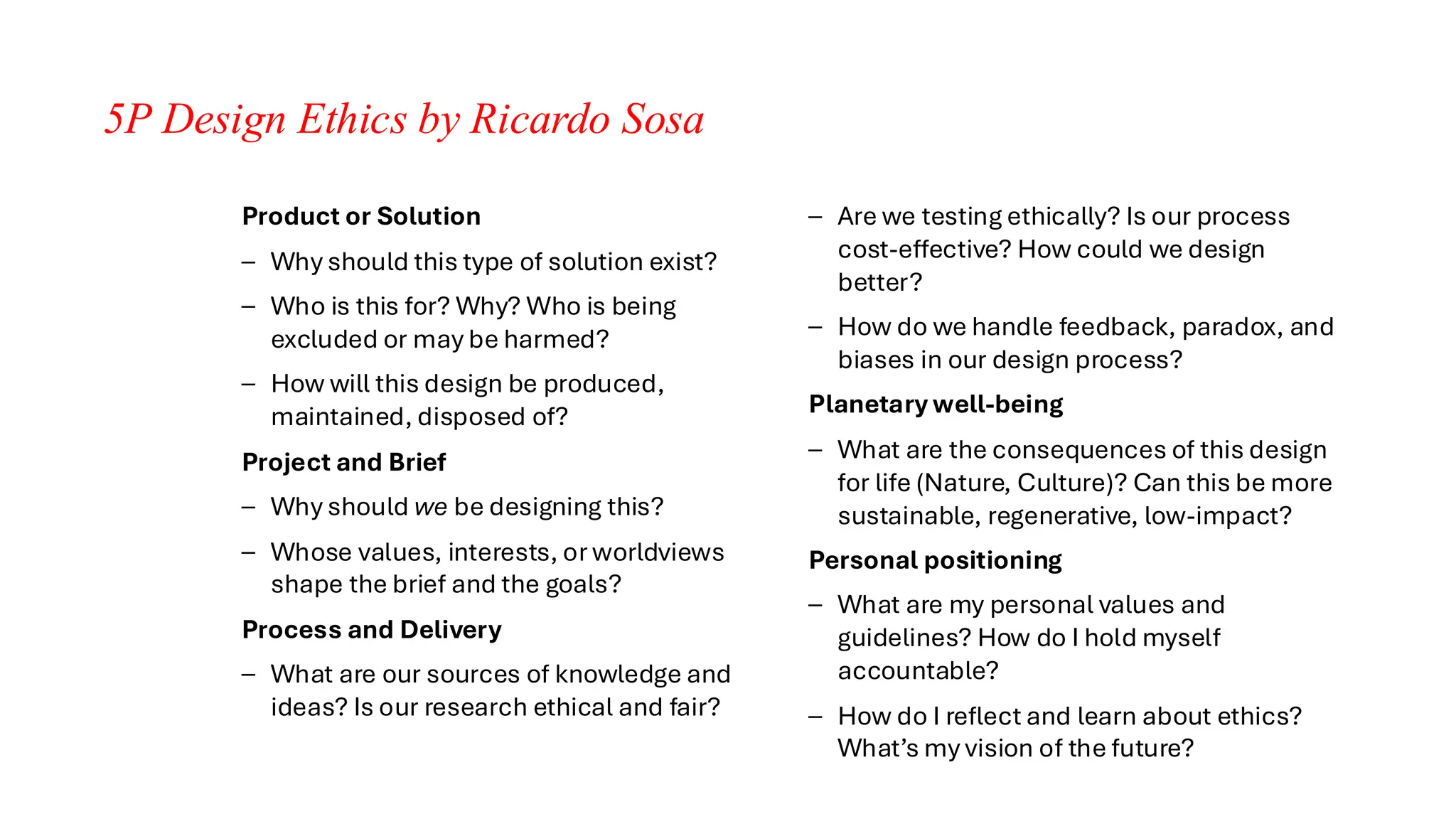 5P Design Ethics by Ricardo Sosa
Product or Solution
– Why should this type of solution exist?
– Who is this for? Why? Who is being
excluded or may be harmed?
– How will this design be produced,
maintained, disposed of?
Project and Brief
– Why should we be designing this?
– Whose values, interests, or worldviews
shape the brief and the goals?
Process and Delivery
– What are our sources of knowledge and
ideas? Is our research ethical and fair?
– Are we testing ethically? Is our process
cost-effective? How could we design
better?
– How do we handle feedback, paradox, and
biases in our design process?
Planetary well-being
– What are the consequences of this design
for life (Nature, Culture)? Can this be more
sustainable, regenerative, low-impact?
Personal positioning
– What are my personal values and
guidelines? How do I hold myself
accountable?
– How do I reflect and learn about ethics?
What’s my vision of the future?
 