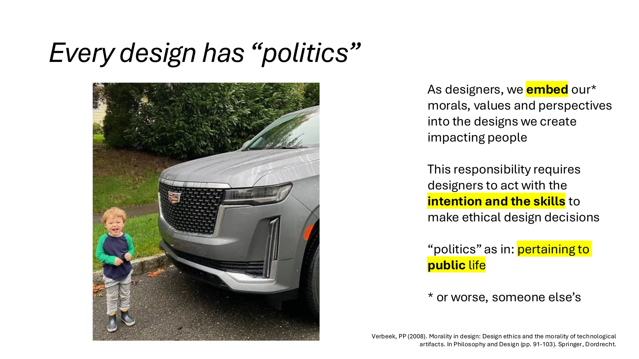 Every design has“politics”
As designers, we embed our*
morals, values and perspectives
into the designs we create
impacting people
This responsibility requires
designers to act with the
intention and the skills to
make ethical design decisions
“politics”as in: pertaining to
public life
* or worse, someone else’s
Verbeek, PP (2008). Morality in design: Design ethics and the morality of technological
artifacts. In Philosophy and Design (pp. 91-103). Springer, Dordrecht.
 