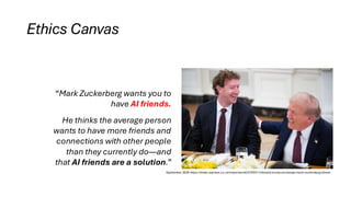 Ethics Canvas
“Mark Zuckerberg wants you to
have AI friends.
He thinks the average person
wants to have more friends and
connections with other people
than they currently do—and
that AI friends are a solution.”
September 2025 https://www.express.co.uk/news/world/2105311/donald-trump-exchange-mark-zuckerberg-dinner
 
