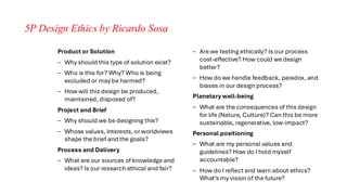 5P Design Ethics by Ricardo Sosa
Product or Solution
– Why should this type of solution exist?
– Who is this for? Why? Who is being
excluded or may be harmed?
– How will this design be produced,
maintained, disposed of?
Project and Brief
– Why should we be designing this?
– Whose values, interests, or worldviews
shape the brief and the goals?
Process and Delivery
– What are our sources of knowledge and
ideas? Is our research ethical and fair?
– Are we testing ethically? Is our process
cost-effective? How could we design
better?
– How do we handle feedback, paradox, and
biases in our design process?
Planetary well-being
– What are the consequences of this design
for life (Nature, Culture)? Can this be more
sustainable, regenerative, low-impact?
Personal positioning
– What are my personal values and
guidelines? How do I hold myself
accountable?
– How do I reflect and learn about ethics?
What’s my vision of the future?
 