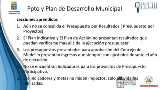 Ppto y Plan de Desarrollo Municipal
Lecciones aprendidas
1. Aún no se consolida el Presupuesto por Resultados ( Presupuesto por
Proyectos)
2. El Plan Indicativo y El Plan de Acción no presentan resultados que
puedan verificarse mas allá de la ejecución presupuestal.
3. Los presupuestos presentados para aprobación del Concejo de
Medellín presentan ingresos que siempre son ajustados durante el año
de ejecución.
4. No se encuentran indicadores para los proyectos de Presupuesto
Participativo.
5. Los indicadores y metas no miden impactos, solo actividades
realizadas.
 