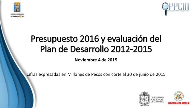 Presupuesto 2016 y evaluación del
Plan de Desarrollo 2012-2015
Noviembre 4 de 2015
Cifras expresadas en Millones de Pesos ...