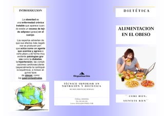 Teléfono: 666666666
Fax: 666-666-666
Correo: HOLA@HOTMAIL.COM
RICARDO BERNÁLDEZ MORALES
ALIMENTACION
EN EL OBESO
La obesidad es
una enfermedad crónica
tratable que aparece cuan-
do existe un exceso de teji-
do adiposo (grasa) en el
cuerpo.
Los expertos advierten de
que sus efectos más negati-
vos se producen por-
que actúa como un agente
que acentúa y agrava a
corto plazo y de forma muy
evidente patologías gra-
ves como la diabetes,
la hipertensión, las compli-
caciones cardiovasculares
(especialmente la cardiopat-
ía isquémica), e incluso al-
gunos tipos
de cáncer, como
los gastrointestinales.
INTRODUCCION D I E T É T I C A
` ` C O M E B I E N ;
S I E N T E T E B I E N ´ ´
T É C N I C O S U P E R I O R E N
N U T R I C I Ó N Y D I E T E T I C A
Organización
 