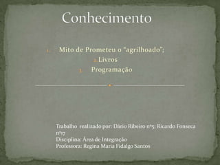 1.

Mito de Prometeu o “agrilhoado”;
2. Livros
3. Programação

Trabalho realizado por: Dário Ribeiro nº5; Ricardo Fonseca
nº17
Disciplina: Área de Integração
Professora: Regina Maria Fidalgo Santos

 