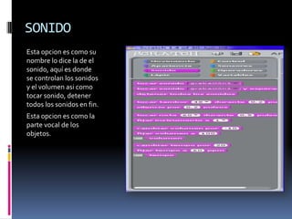 SONIDO
Esta opcion es como su
nombre lo dice la de el
sonido, aquí es donde
se controlan los sonidos
y el volumen asi como
tocar sonido, detener
todos los sonidos en fin.
Esta opcion es como la
parte vocal de los
objetos.
 