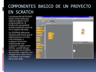 COMPONENTES BASICO DE UN PROYECTO
EN SCRATCH
Los proyectos de Scratch
están construidos por
objetos (objeto movil
programable en la
traducción al español)
puede modificar como se
ve un objeto dándole
Un DIZFRAS diferente.
Usted puede hacer que el
objeto parezca un tren,
una mariposa, o
cualquier otra cosa.
usted puede usar
cualquier imagen como
disfraz : puede dibujar
una imagen en el editor
de pinturas, importar una
imagen de su disco duro
o arrastrar una imagen
de un sitio web.
 
