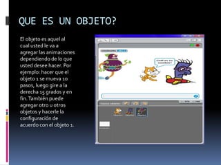 QUE ES UN OBJETO?
El objeto es aquel al
cual usted le va a
agregar las animaciones
dependiendo de lo que
usted desee hacer. Por
ejemplo: hacer que el
objeto 1 se mueva 10
pasos, luego gire a la
derecha 15 grados y en
fin. También puede
agregar otro u otros
objetos y hacerle la
configuración de
acuerdo con el objeto 1.
 