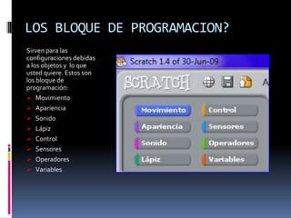 LOS BLOQUE DE PROGRAMACION?
Sirven para las
configuraciones debidas
a los objetos y lo que
usted quiere. Estos son
los bloque de
programación:
 Movimiento
 Apariencia
 Sonido
 Lápiz
 Control
 Sensores
 Operadores
 Variables
 