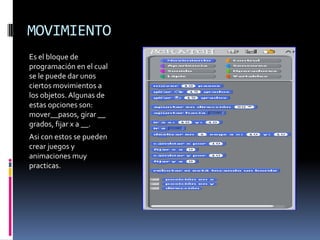 MOVIMIENTO
Es el bloque de
programación en el cual
se le puede dar unos
ciertos movimientos a
los objetos. Algunas de
estas opciones son:
mover__pasos, girar __
grados, fijar x a __.
Asi con estos se pueden
crear juegos y
animaciones muy
practicas.
 