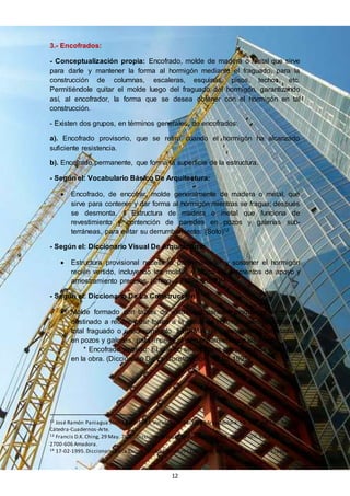 12
3.- Encofrados:
- Conceptualización propia: Encofrado, molde de madera o metal que sirve
para darle y mantener la forma al hormigón mediante el fraguado, para la
construcción de columnas, escaleras, esquinas, pisos, techos, etc.
Permitiéndole quitar el molde luego del fraguado del hormigón, garantizando
así, al encofrador, la forma que se desea obtener con el hormigón en tal
construcción.
- Existen dos grupos, en términos generales, de encofrados:
a). Encofrado provisorio, que se retira cuando el hormigón ha alcanzado
suficiente resistencia.
b). Encofrado permanente, que forma la superficie de la estructura.
- Según el: Vocabulario Básico De Arquitectura:
 Encofrado, de encofrar, molde generalmente de madera o metal, que
sirve para contener y dar forma al hormigón mientras se fragua; después
se desmonta. II Estructura de madera o metal que funciona de
revestimiento y contención de paredes en pozos y galerías sub-
terráneas, para evitar su derrumbamiento. (Soto)12
- Según el: Diccionario Visual De Arquitectura:
 Estructura provisional necesaria para contener y sostener el hormigón
recién vertido, incluyendo los moldes y todos los elementos de apoyo y
arriostramiento precisos. (Ching, 29 May. 2007)13
- Según el: Diccionario De La Construcción:
 Molde formado con tablas de madera o paneles modulares de metal,
destinado a recibir y dar forma a la masa de hormigón vertida, hasta su
total fraguado o endurecimiento. II En Minería, revestimiento de madera
en pozos y galerías, para impedir el derrumbamiento de las tierras.
* Encofrado perdido: El que no se recupera porque queda embebido
en la obra. (Diccionario De La Construcción, 17-02-1995)14
12 José Ramón Paniagua Soto.16-10-1997.Vocabulario Básico DeArquitectura. Ed. Séptima Edición:
Cátedra-Cuadernos-Arte.
13 Francis D.K.Ching, 29 May. 2007. Diccionario Visual DeArquitectura. Ed. Gustav Gill,S.A. Portugal,
2700-606 Amadora.
14 17-02-1995.Diccionario DeLa Construcción.Ediciones CEAC. Perú, 164-08020.Barcelona-España.
 