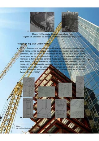 13
12. 13.
Figura 12. Encofrado de paneles metálicos Noe.
Figura 13. Encofrado de madera con tablas horizontales. Pág. 243.15
- Según el: Ing. Civil Ovidio Pirela:
 El Encofrado es una especie de molde que se utiliza para, precisamente,
darle forma a los elementos estructurales que pueden ser losas, vigas,
columnas, etc. Es decir, el encontrado es lo que se va a utilizar como
molde para vaciar el concreto fresco, que no tiene resistencia y que va a
mantener la forma de ese concreto hasta que fragüé, que endurezca, de
esta forma, cuando endurezca se podrá retirar ese encofrado o ese
molde sin que el concreto pierda su forma. El encofrado puede ser de
madera o de metal, y se utiliza para garantizar las medidas y las formas
de los elementos estructurales, mientras el concreto está en su estado
fresco. (Pirela, 2016)16
14. 15. 16. 17.
18. 19. 20. 21.
15 Ibídem
16 Ing. Civil:Ovidio Pirela. 07-07-2016.Términos de construcción. – Entrevista - Consultas adicionales.
 