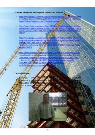 19
- Fuentes obtenidas de imágenes halladas en internet:
 https://www.google.co.ve/search?q=nervios+en+arquitectura&source=lnms&tb
m=isch&sa=X&ved=0ahUKEwjkpNyshOnNAhWo5oMKHT2VDkwQ_AUICCgB&
biw=1600&bih=785#imgrc=KvTF2ZakM-RLbM%3A
 https://www.google.co.ve/search?biw=1600&bih=742&tbm=isch&sa=1&q=losa+
nervada&oq=losa+nervada&gs_l=img.3...3641267.3644593.0.3645734.12.9.0.0
.0.0.0.0..0.0....0...1c.1.64.img..12.0.0.VHHWD7wHZ7E#imgrc=6ekP_CRVLKTv
5M%3A
 https://www.google.co.ve/search?biw=1600&bih=742&tbm=isch&sa=1&q=arma
dura+o+acero+de+refuerzo&oq=armadura+o+acero+de+refuerzo&gs_l=img.3...
858408.879087.0.882284.28.17.0.0.0.0.1566.2734.7-
1j1.2.0....0...1c.1.64.img..26.1.1563...0i8i30j0i24.V3LQBQFbT5g#imgrc=fSXDb
GvJUaCFIM%3A
 https://www.google.co.ve/search?biw=1600&bih=742&tbm=isch&sa=1&q
=construccion+y+tecnologia&oq=construccion+y+tecnologia&gs_l=img.3
..0i30j0i24.16327567.16359855.0.16360947.25.6.0.8.8.0.1783.1783.8-
1.1.0....0...1c.1.64.img..16.9.1955.Rwg4yT-yJzk#imgdii=_epr--uS-
4qHCM%3A%3B_epr--uS-4qHCM%3A%3BM5sbc7x-
5mZz8M%3A&imgrc=_epr--uS-4qHCM%3A
- Otras consultas:
 Entrevista sobre los tres términos de construcción realizados,
trabajados y desarrollados en este trabajo, realizada al Profesor de
Matemática de la FAD e Ingeniero Civil Ovidio Pirela, el día Jueves 07-
07-2016 en el aula de clase A-20 a las 5:40pm.
 
