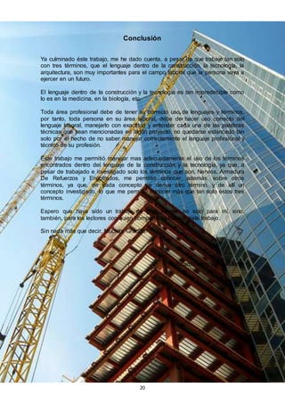 20
Conclusión
Ya culminado éste trabajo, me he dado cuenta, a pesar de que trabaje tan solo
con tres términos, que el lenguaje dentro de la construcción, la tecnología, la
arquitectura, son muy importantes para el campo laboral que la persona vaya a
ejercer en un futuro.
El lenguaje dentro de la construcción y la tecnología es tan impredecible como
lo es en la medicina, en la biología, etc.
Toda área profesional debe de tener su correcto uso de lenguajes y términos,
por tanto, toda persona en su área laboral, debe de hacer uso correcto del
lenguaje laboral, manejarlo con exactitud y entender cada una de las palabras
técnicas que sean mencionadas en algún proyecto, no quedarse estancado tan
solo por el hecho de no saber manejar correctamente el lenguaje profesional y
técnico de su profesión.
Éste trabajo me permitió manejar mas adecuadamente el uso de los términos
encontrados dentro del lenguaje de la construcción y la tecnología, ya que, a
pesar de trabajado e investigado solo los términos que son, Nervios, Armadura
De Refuerzos y Encofrados, me permitió conocer, además, sobre otros
términos, ya que, de cada concepto se deriva otro término, y de allí un
concepto investigado, lo que me permitió conocer más que tan solo éstos tres
términos.
Espero que haya sido un trabajo de gran interés, no solo para mí, sino,
también, para los lectores con quien comparto mi trabajo, este trabajo.
Sin nada más que decir, Muchas Gracias!
Ricardo José García Durán
 