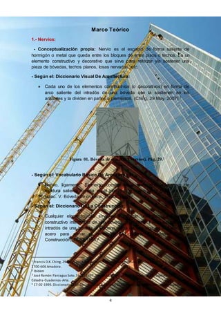 4
Marco Teórico
1.- Nervios:
- Conceptualización propia: Nervio es el espacio de forma saliente de
hormigón o metal que queda entre los bloques de entre pisos o techos. Es un
elemento constructivo y decorativo que sirve para reforzar y/o sostener una
pieza de bóvedas, techos planos, losas nervadas, etc.
- Según el: Diccionario Visual De Arquitectura:
 Cada uno de los elementos constructivos (o decorativos) en forma de
arco saliente del intradós de una bóveda que la sostienen en los
aristones y la dividen en paños o plementos. (Ching, 29 May. 2007) 1
Figura 01. Bóveda de crucería (Nervios). Pág. 29.2
- Según el: Vocabulario Básico De Arquitectura:
 Nervio, ligamento. Elemento constructivo o decorativo a manera de
moldura saliente corrida en el intradós de una bóveda o de un techo
plano. V. Bóveda de crucería, cresta. (Soto)3
- Según el: Diccionario De La Construcción:
 Cualquier elemento que sirve para reforzar una pieza. II Elemento
constructivo intermedio de una bóveda de crucería. II Arco saliente en el
intradós de una bóveda. II Cadena, alma de una viga en T. II Varilla de
acero para armar el hormigón. II Ligadura. (Diccionario De La
Construcción, 17-02-1995)4
1 Francis D.K.Ching, 29 May. 2007. Diccionario Visual DeArquitectura. Ed. Gustav Gill,S.A. Portugal,
2700-606 Amadora.
2 Ibídem
3 José Ramón Paniagua Soto.16-10-1997.Vocabulario Básico DeArquitectura. Ed. Séptima Edición:
Cátedra-Cuadernos-Arte.
4 17-02-1995.Diccionario DeLa Construcción.Ediciones CEAC. Perú, 164-08020.Barcelona-España.
 