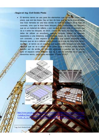 6
- Según el: Ing. Civil Ovidio Pirela:
 El término nervio se usa para los elementos que se utilizan como entre
pisos, que son las losas, hay un tipo de losa que se llama losa nervada,
esa losa nervada es una losa donde no todo el espesor de la losa es
concreto, sino que la losa tiene bloques, está conformada por bloques,
que es un material de relleno, y por nervios, siendo ésta el concreto que
va a ir entre los bloques, es decir, cuando se hace una losa nervada, se
debe de utilizar un encofrado, colocar bloques, hileras de bloques,
separados a una distancia, esa distancia, luego, se va a vaciar (rellenar)
con concreto, y ese espacio o distancia que queda separada entre
bloques que se va a rellenar con concreto es lo que se denomina nervio,
es decir, el nervio es el concreto que queda entre bloques en una losa
nervada que se va a utilizar como entre pisos o techos, estos bloques
pueden ser de arcilla, de concreto aligerado o pueden ser de anime,
pero el espacio entre bloques que va a ser de concreto es lo que se
denomina nervio, para losas nervadas. (Pirela, 2016)6
05. 06.
07. 08.
Figuras 05,06 y 07. Losa Nervada (Nervios).
https://www.google.co.ve/search?biw=1600&bih=742&tbm=isch&sa=1&q=losa+ne
rvada&oq=losa+nervada&gs_l=img.3...3641267.3644593.0.3645734.12.9.0.0.0.0.0.
0..0.0....0...1c.1.64.img..12.0.0.VHHWD7wHZ7E#imgrc=6ekP_CRVLKTv5M%3A
6 Ing. Civil:Ovidio Pirela. 07-07-2016.Términos de construcción. – Entrevista - Consultas adicionales.
 