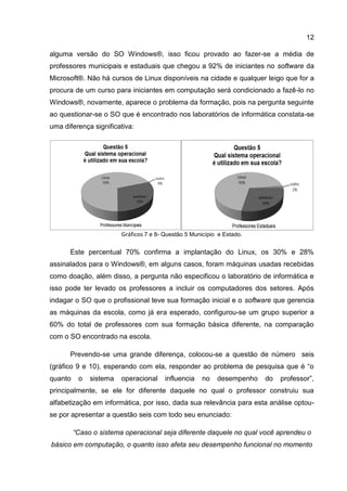 12
alguma versão do SO Windows®, isso ficou provado ao fazer-se a média de
professores municipais e estaduais que chegou a 92% de iniciantes no software da
Microsoft®. Não há cursos de Linux disponíveis na cidade e qualquer leigo que for a
procura de um curso para iniciantes em computação será condicionado a fazê-lo no
Windows®, novamente, aparece o problema da formação, pois na pergunta seguinte
ao questionar-se o SO que é encontrado nos laboratórios de informática constata-se
uma diferença significativa:
Gráficos 7 e 8- Questão 5 Município e Estado.
Este percentual 70% confirma a implantação do Linux, os 30% e 28%
assinalados para o Windows®, em alguns casos, foram máquinas usadas recebidas
como doação, além disso, a pergunta não especificou o laboratório de informática e
isso pode ter levado os professores a incluir os computadores dos setores. Após
indagar o SO que o profissional teve sua formação inicial e o software que gerencia
as máquinas da escola, como já era esperado, configurou-se um grupo superior a
60% do total de professores com sua formação básica diferente, na comparação
com o SO encontrado na escola.
Prevendo-se uma grande diferença, colocou-se a questão de número seis
(gráfico 9 e 10), esperando com ela, responder ao problema de pesquisa que é “o
quanto o sistema operacional influencia no desempenho do professor”,
principalmente, se ele for diferente daquele no qual o professor construiu sua
alfabetização em informática, por isso, dada sua relevância para esta análise optou-
se por apresentar a questão seis com todo seu enunciado:
“Caso o sistema operacional seja diferente daquele no qual você aprendeu o
básico em computação, o quanto isso afeta seu desempenho funcional no momento
 