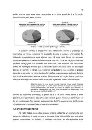 15
estão abertos para essa nova perspectiva e a única condição é a formação
proporcionada pelo poder público.
Gráfico 17 e 18 - Questão 10 Município e Estado.
A questão sondou a expectativa dos professores quanto à presença da
informática de forma definitiva na educação básica; a palavra sincronizada foi
colocada propositalmente para afirmar que há uma nova forma de aprender
amparada pelas tecnologias da informação e isso não pode ser negligenciado nos
projetos pedagógicos das escolas, nos currículos, nas ementas das disciplinas,
enfim, na formação mínima que o educando levará dos doze anos de educação
básica. O caminho é longo, não bastarão computadores nas escolas, é preciso
aprender a aprender no ritmo das transformações proporcionadas pela era digital e
isso implica reinventar o jeito de ensinar. Novamente a educação ficou a quem dos
avanços tecnológicos e levará vários anos para digeri-los! Moran considera que:
Estamos diante de uma tarefa imensa, histórica e que levará décadas:
propor, implementar e avaliar novas formas de organizar processos de
ensino-aprendizagem, em todos os níveis de ensino que atendam às
complexas necessidades de uma nova sociedade da informação e do
conhecimento. (MORAN, 2008, p.17)
Dentre as respostas prevaleceu o prazo de 5 a 10 anos como sendo o mais
provável, isso significa que os professores supõem que as mudanças concretizar-se-
ão em médio prazo. Nas escolas estaduais mais de 40% aproximam-se de Moran ao
considerar que o processo levará mais de uma década.
4. CONSIDERAÇÕES FINAIS
Ao visitar todas as escolas da zona urbana, utilizando um instrumento com
perguntas objetivas, a ideia era que a amostra fosse interpretada sob uma ótica
apenas quantitativa, no entanto, o contexto estrutural, as discrepâncias entre
 