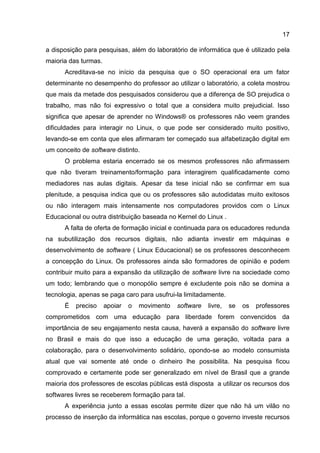 17
a disposição para pesquisas, além do laboratório de informática que é utilizado pela
maioria das turmas.
Acreditava-se no início da pesquisa que o SO operacional era um fator
determinante no desempenho do professor ao utilizar o laboratório, a coleta mostrou
que mais da metade dos pesquisados considerou que a diferença de SO prejudica o
trabalho, mas não foi expressivo o total que a considera muito prejudicial. Isso
significa que apesar de aprender no Windows® os professores não veem grandes
dificuldades para interagir no Linux, o que pode ser considerado muito positivo,
levando-se em conta que eles afirmaram ter começado sua alfabetização digital em
um conceito de software distinto.
O problema estaria encerrado se os mesmos professores não afirmassem
que não tiveram treinamento/formação para interagirem qualificadamente como
mediadores nas aulas digitais. Apesar da tese inicial não se confirmar em sua
plenitude, a pesquisa indica que ou os professores são autodidatas muito exitosos
ou não interagem mais intensamente nos computadores providos com o Linux
Educacional ou outra distribuição baseada no Kernel do Linux .
A falta de oferta de formação inicial e continuada para os educadores redunda
na subutilização dos recursos digitais, não adianta investir em máquinas e
desenvolvimento de software ( Linux Educacional) se os professores desconhecem
a concepção do Linux. Os professores ainda são formadores de opinião e podem
contribuir muito para a expansão da utilização de software livre na sociedade como
um todo; lembrando que o monopólio sempre é excludente pois não se domina a
tecnologia, apenas se paga caro para usufrui-la limitadamente.
É preciso apoiar o movimento software livre, se os professores
comprometidos com uma educação para liberdade forem convencidos da
importância de seu engajamento nesta causa, haverá a expansão do software livre
no Brasil e mais do que isso a educação de uma geração, voltada para a
colaboração, para o desenvolvimento solidário, opondo-se ao modelo consumista
atual que vai somente até onde o dinheiro lhe possibilita. Na pesquisa ficou
comprovado e certamente pode ser generalizado em nível de Brasil que a grande
maioria dos professores de escolas públicas está disposta a utilizar os recursos dos
softwares livres se receberem formação para tal.
A experiência junto a essas escolas permite dizer que não há um vilão no
processo de inserção da informática nas escolas, porque o governo investe recursos
 