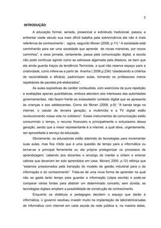 2
INTRODUÇÃO
A educação formal, seriada, presencial e sobretudo tradicional, passou a
enfrentar neste século sua mais difícil batalha pela sobrevivência ela não é mais
referência de conhecimento ; agora, segundo Moran (2008, p.11) “ A sociedade está
caminhando para ser uma sociedade que aprende de novas maneiras, por novos
caminhos”, e essa jornada, certamente, passa pela comunicação digital, a escola
não pode continuar agindo como se estivesse algemada pela ditadura, se bem que
ela ainda guarda traços da tendência Tecnicista, a qual não reserva espaço para a
criatividade, como infere-se a partir de Aranha ( 2006,p.234) “obedecendo a critérios
de racionalidade e eficácia, padronizam aulas, tornando os professores meros
repetidores de pacotes pré-elaborados”.
As aulas expositivas de caráter conteudista, com exercícios de pura repetição
e avaliações apenas quantitativas, embora atendam aos interesses das autoridades
governamentais, não fazem frente ao avassalador contexto digital que se apresenta
às crianças e aos adolescentes. Como diz Moran (2008, p.9): “A banda larga na
internet, o celular de terceira geração, a multimídia e a TV digital estão
revolucionando nossa vida no cotidiano”. Esses instrumentos de comunicação estão
consumindo o tempo, o recurso financeiro e principalmente o entusiasmo dessa
geração, sendo que a maior representante é a internet, a qual deve, urgentemente,
ser aproveitada a serviço da educação.
Obviamente, os educadores estão aderindo às tecnologias para incrementar
suas aulas, mas fica nítido que é uma questão de tempo para a informática ou
tornar-se a principal ferramenta ou ela própria protagonizar os processos de
aprendizagem, cabendo aos docentes o encargo de manter a ordem e ensinar
valores que deveriam ter sido aprendidos em casa. Moran( 2000, p.12) reforça que
“estamos pressionados pela transição do modelo de gestão industrial para o da
informação e do conhecimento”. Trata-se de uma nova forma de aprender na qual
não se gasta tanto tempo para guardar a informação (cópia escrita) e pode-se
comparar várias fontes para abstrair um determinado conceito, sem dúvida, as
tecnologias digitais ampliam a possibilidade de construção de conhecimento.
Enquanto os didáticos e pedagogos decidem o espaço que darão à
informática, o governo resolveu investir muito na implantação de laboratórios/salas
de informática com internet em cada escola da rede pública e, na maioria delas,
 