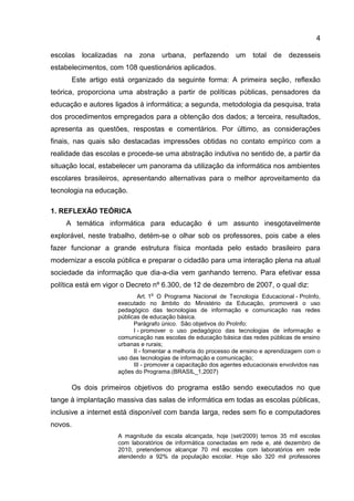 4
escolas localizadas na zona urbana, perfazendo um total de dezesseis
estabelecimentos, com 108 questionários aplicados.
Este artigo está organizado da seguinte forma: A primeira seção, reflexão
teórica, proporciona uma abstração a partir de políticas públicas, pensadores da
educação e autores ligados à informática; a segunda, metodologia da pesquisa, trata
dos procedimentos empregados para a obtenção dos dados; a terceira, resultados,
apresenta as questões, respostas e comentários. Por último, as considerações
finais, nas quais são destacadas impressões obtidas no contato empírico com a
realidade das escolas e procede-se uma abstração indutiva no sentido de, a partir da
situação local, estabelecer um panorama da utilização da informática nos ambientes
escolares brasileiros, apresentando alternativas para o melhor aproveitamento da
tecnologia na educação.
1. REFLEXÃO TEÓRICA
A temática informática para educação é um assunto inesgotavelmente
explorável, neste trabalho, detém-se o olhar sob os professores, pois cabe a eles
fazer funcionar a grande estrutura física montada pelo estado brasileiro para
modernizar a escola pública e preparar o cidadão para uma interação plena na atual
sociedade da informação que dia-a-dia vem ganhando terreno. Para efetivar essa
política está em vigor o Decreto nº 6.300, de 12 de dezembro de 2007, o qual diz:
Art. 1
o
O Programa Nacional de Tecnologia Educacional - ProInfo,
executado no âmbito do Ministério da Educação, promoverá o uso
pedagógico das tecnologias de informação e comunicação nas redes
públicas de educação básica.
Parágrafo único. São objetivos do ProInfo:
I - promover o uso pedagógico das tecnologias de informação e
comunicação nas escolas de educação básica das redes públicas de ensino
urbanas e rurais;
II - fomentar a melhoria do processo de ensino e aprendizagem com o
uso das tecnologias de informação e comunicação;
III - promover a capacitação dos agentes educacionais envolvidos nas
ações do Programa.(BRASIL_1,2007)
Os dois primeiros objetivos do programa estão sendo executados no que
tange à implantação massiva das salas de informática em todas as escolas públicas,
inclusive a internet está disponível com banda larga, redes sem fio e computadores
novos.
A magnitude da escala alcançada, hoje (set/2009) temos 35 mil escolas
com laboratórios de informática conectadas em rede e, até dezembro de
2010, pretendemos alcançar 70 mil escolas com laboratórios em rede
atendendo a 92% da população escolar. Hoje são 320 mil professores
 