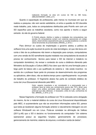 5
realizando formação na área em cursos de 180 ou 360 horas.
(BIELSCHOWSKY, 2009, p.31)
Quanto à capacitação de professores, pelo menos no município em que se
realizou a pesquisa, não vem sendo satisfatória, aí entra a questão do SO discutida
neste trabalho, pois, todos os computadores distribuídos pelo Proinfo vem com um
SO específico para os trabalhos escolares, como nos aponta o trecho a seguir
extraído do site do governo federal:
O ProInfo adquire, distribui e realiza a instalação dos computadores nas
escolas..Os computadores contam com sistemas operacionais em código
aberto, desenvolvidos especialmente para as escolas brasileiras e contendo
várias ferramentas de produtividade.( BRASIL_2, 2012.)
Para diminuir os custos de implantação o governo adotou a política de
software livre,uma ação louvável do ponto de vista tecnológico, só que não levou em
conta o fato de os professores não terem a disposição para compra, computadores
com uma versão de SO semelhante àquela instalada nos computadores da escola (é
preciso ter conhecimento técnico para baixar o SO da internet e instalá-lo no
computador doméstico). Ao revisar o conteúdo do curso a distância oferecido pelo
Ministério da Educação e Cultura (MEC) fica claro que não há uma formação para o
leigo partir do básico até o uso qualificado do sistema e não existe incentivo no
sentido de o professor fazer parte do processo de desenvolvimento dos programas
ou aplicativos, além disso, não se destina tempo para o aperfeiçoamento na jornada
de trabalho do professor. O fragmento abaixo faz parte do conteúdo didático do
curso de Linux Educacional oferecido pelo MEC:
Outro aspecto importante a ser considerado é a preocupação que o
professor deve ter sobre seu conhecimento acerca das TIC's, afinal, para
propor uma prática permeada pelas tecnologias e que utilize todo o
potencial que elas oferecem, é necessário, antes de tudo, conhecê-las de
fato. (BRASIL_3, 2012, p.12)
Nesse fragmento a formação do professor em TIC é colocada como obrigação
do mesmo. Ao ler o material didático do curso de Linux Educacional disponibilizado
pelo MEC, é surpreendente que não se encontram informações sobre SO, parece
que todos já receberam alguma formação anterior e naturalmente interagem ora em
software Windows® ora em Linux. Pode-se constatar na afirmação de Velloso
(2011,p.48) que o SO é decisivo no funcionamento do computador “Um sistema
operacional possui as seguintes funções: gerenciamento de processos;
gerenciamento de memória; sistema de arquivos; e entrada e saída de dados”.
 